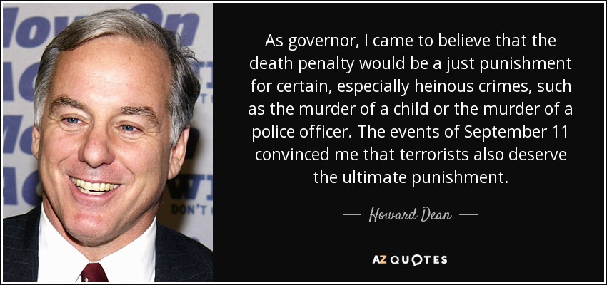 As governor, I came to believe that the death penalty would be a just punishment for certain, especially heinous crimes, such as the murder of a child or the murder of a police officer. The events of September 11 convinced me that terrorists also deserve the ultimate punishment. - Howard Dean