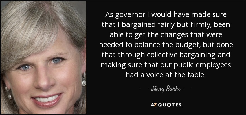 As governor I would have made sure that I bargained fairly but firmly, been able to get the changes that were needed to balance the budget, but done that through collective bargaining and making sure that our public employees had a voice at the table. - Mary Burke