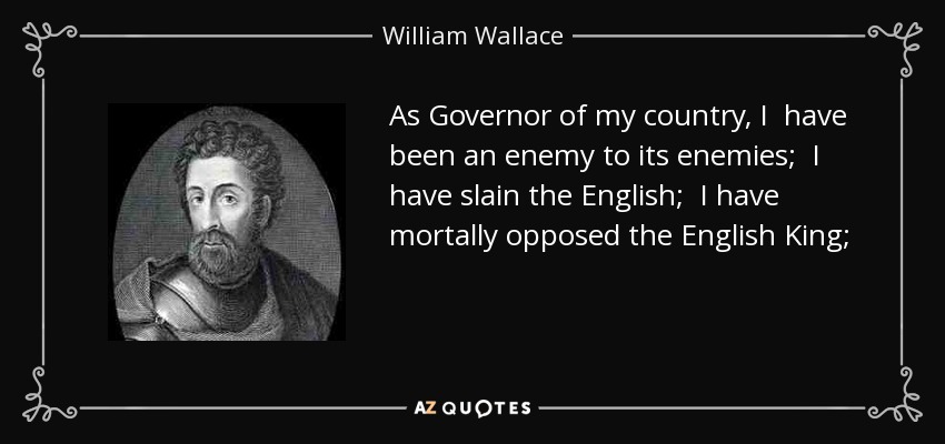 As Governor of my country, I have been an enemy to its enemies; I have slain the English; I have mortally opposed the English King; I have stormed and taken the towns and castles which he unjustly claimed as his own. - William Wallace
