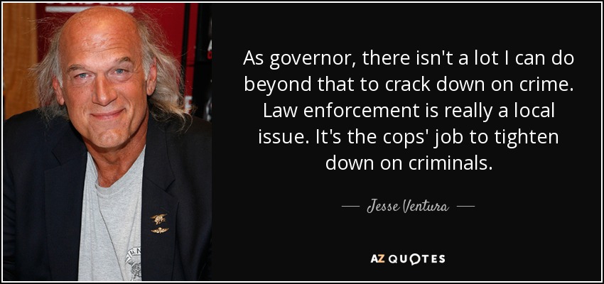As governor, there isn't a lot I can do beyond that to crack down on crime. Law enforcement is really a local issue. It's the cops' job to tighten down on criminals. - Jesse Ventura
