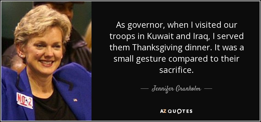 As governor, when I visited our troops in Kuwait and Iraq, I served them Thanksgiving dinner. It was a small gesture compared to their sacrifice. - Jennifer Granholm