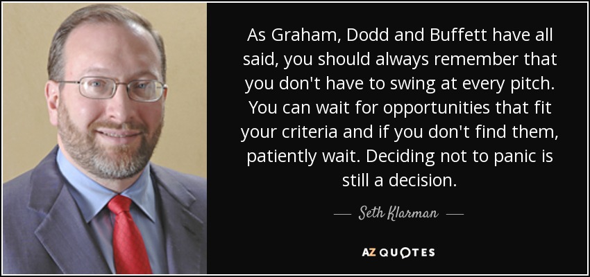 As Graham, Dodd and Buffett have all said, you should always remember that you don't have to swing at every pitch. You can wait for opportunities that fit your criteria and if you don't find them, patiently wait. Deciding not to panic is still a decision. - Seth Klarman