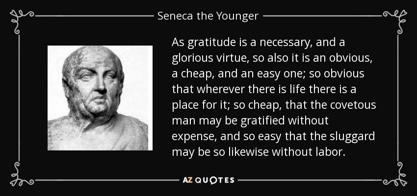 As gratitude is a necessary, and a glorious virtue, so also it is an obvious, a cheap, and an easy one; so obvious that wherever there is life there is a place for it; so cheap, that the covetous man may be gratified without expense, and so easy that the sluggard may be so likewise without labor. - Seneca the Younger