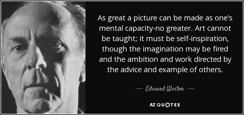 As great a picture can be made as one's mental capacity-no greater. Art cannot be taught; it must be self-inspiration, though the imagination may be fired and the ambition and work directed by the advice and example of others. - Edward Weston