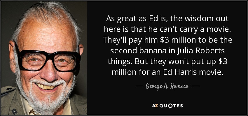 As great as Ed is, the wisdom out here is that he can't carry a movie. They'll pay him $3 million to be the second banana in Julia Roberts things. But they won't put up $3 million for an Ed Harris movie. - George A. Romero