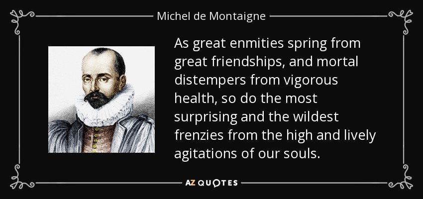 As great enmities spring from great friendships, and mortal distempers from vigorous health, so do the most surprising and the wildest frenzies from the high and lively agitations of our souls. - Michel de Montaigne