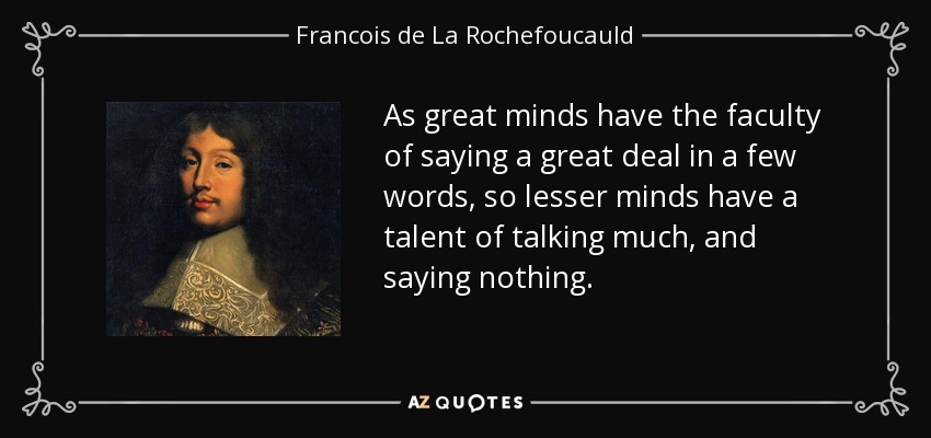 As great minds have the faculty of saying a great deal in a few words, so lesser minds have a talent of talking much, and saying nothing. - Francois de La Rochefoucauld