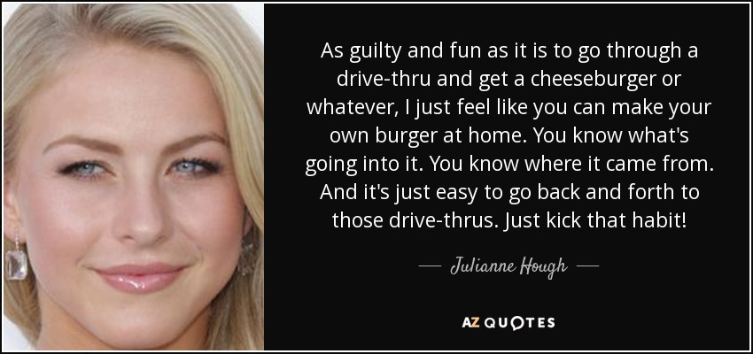 As guilty and fun as it is to go through a drive-thru and get a cheeseburger or whatever, I just feel like you can make your own burger at home. You know what's going into it. You know where it came from. And it's just easy to go back and forth to those drive-thrus. Just kick that habit! - Julianne Hough