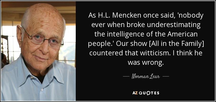 As H.L. Mencken once said, 'nobody ever when broke underestimating the intelligence of the American people.' Our show [All in the Family] countered that witticism. I think he was wrong. - Norman Lear