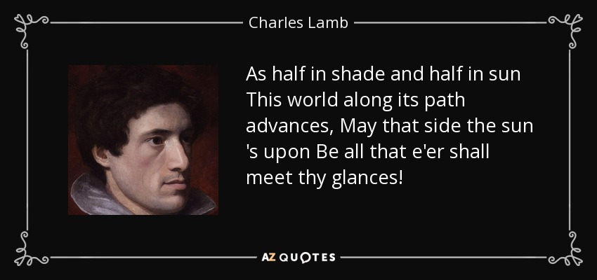 As half in shade and half in sun This world along its path advances, May that side the sun 's upon Be all that e'er shall meet thy glances! - Charles Lamb