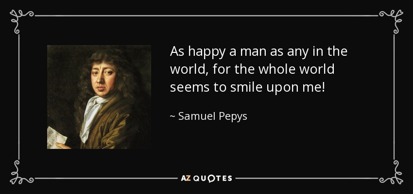 As happy a man as any in the world, for the whole world seems to smile upon me! - Samuel Pepys