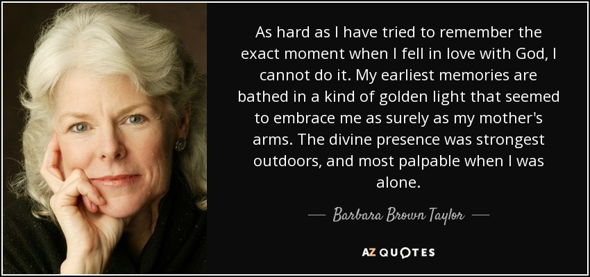 As hard as I have tried to remember the exact moment when I fell in love with God, I cannot do it. My earliest memories are bathed in a kind of golden light that seemed to embrace me as surely as my mother's arms. The divine presence was strongest outdoors, and most palpable when I was alone. - Barbara Brown Taylor