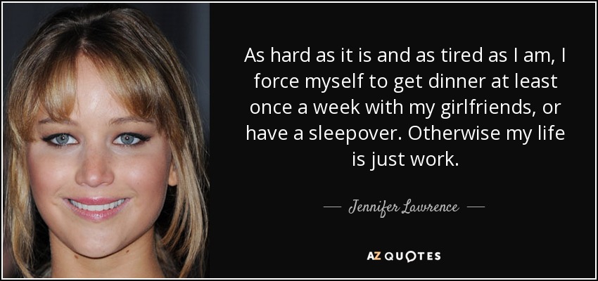 As hard as it is and as tired as I am, I force myself to get dinner at least once a week with my girlfriends, or have a sleepover. Otherwise my life is just work. - Jennifer Lawrence