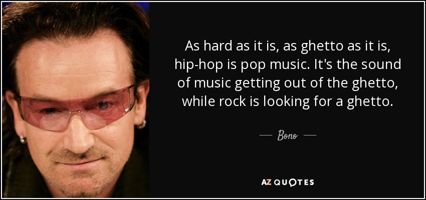 As hard as it is, as ghetto as it is, hip-hop is pop music. It's the sound of music getting out of the ghetto, while rock is looking for a ghetto. - Bono
