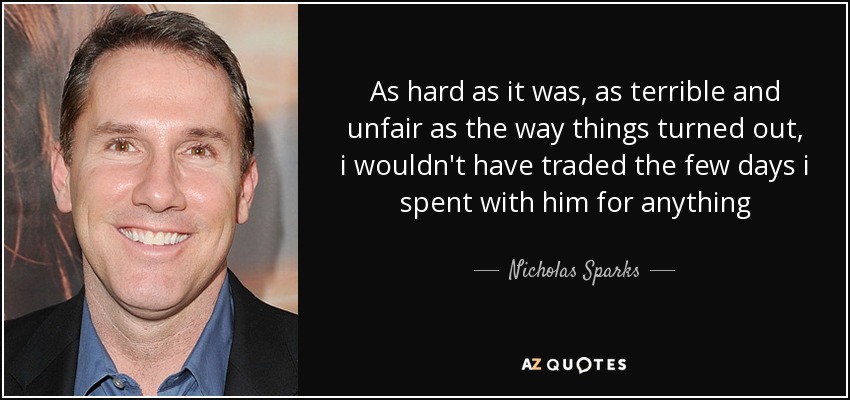 As hard as it was, as terrible and unfair as the way things turned out, i wouldn't have traded the few days i spent with him for anything - Nicholas Sparks