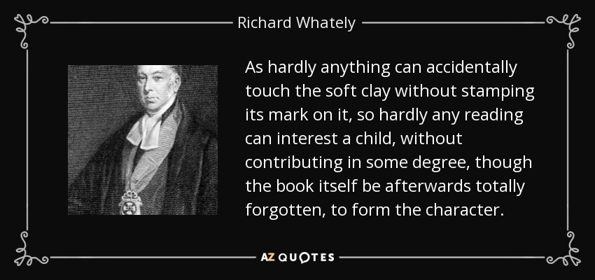 As hardly anything can accidentally touch the soft clay without stamping its mark on it, so hardly any reading can interest a child, without contributing in some degree, though the book itself be afterwards totally forgotten, to form the character. - Richard Whately