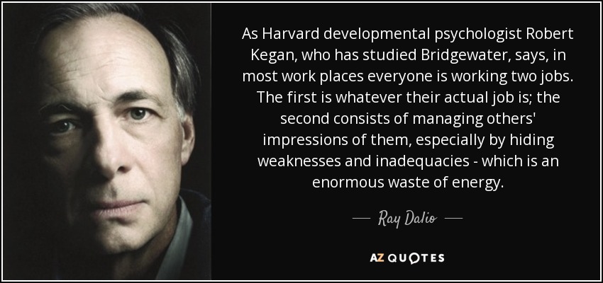 As Harvard developmental psychologist Robert Kegan, who has studied Bridgewater, says, in most work places everyone is working two jobs. The first is whatever their actual job is; the second consists of managing others' impressions of them, especially by hiding weaknesses and inadequacies - which is an enormous waste of energy. - Ray Dalio