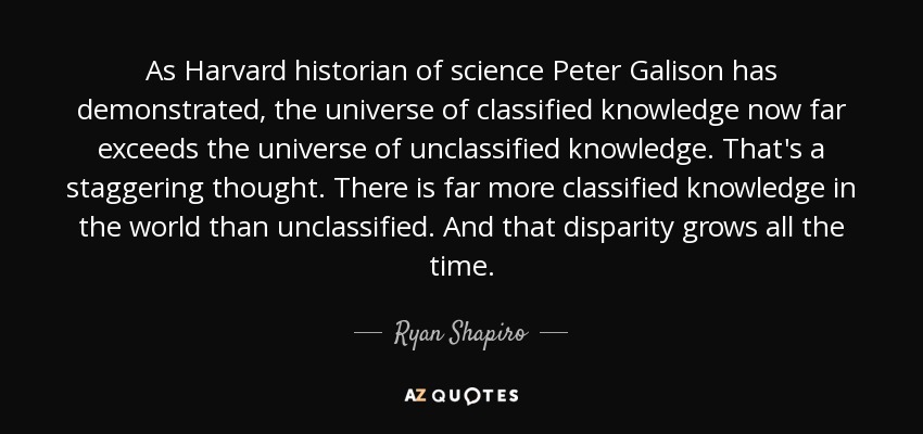 As Harvard historian of science Peter Galison has demonstrated, the universe of classified knowledge now far exceeds the universe of unclassified knowledge. That's a staggering thought. There is far more classified knowledge in the world than unclassified. And that disparity grows all the time. - Ryan Shapiro