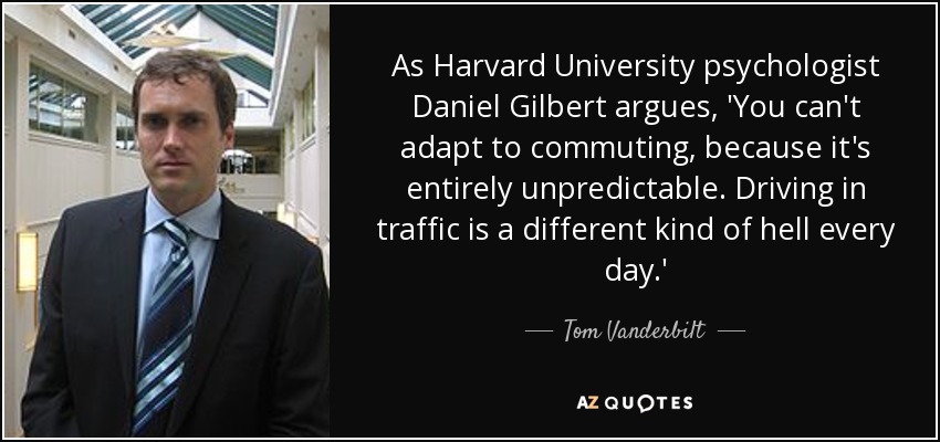 As Harvard University psychologist Daniel Gilbert argues, 'You can't adapt to commuting, because it's entirely unpredictable. Driving in traffic is a different kind of hell every day.' - Tom Vanderbilt