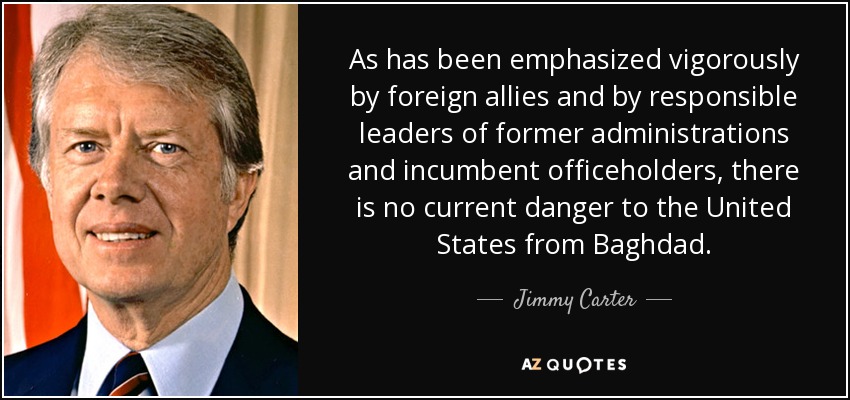 As has been emphasized vigorously by foreign allies and by responsible leaders of former administrations and incumbent officeholders, there is no current danger to the United States from Baghdad. - Jimmy Carter