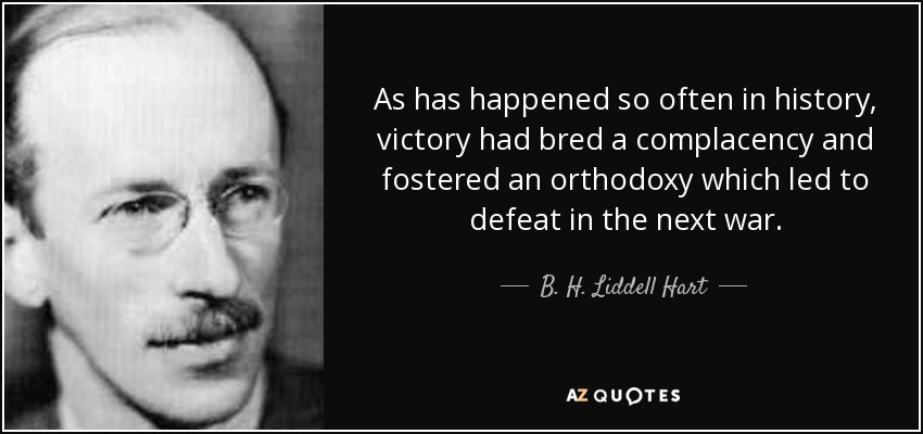 As has happened so often in history, victory had bred a complacency and fostered an orthodoxy which led to defeat in the next war. - B. H. Liddell Hart