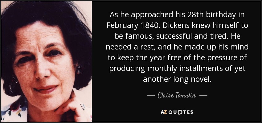 As he approached his 28th birthday in February 1840, Dickens knew himself to be famous, successful and tired. He needed a rest, and he made up his mind to keep the year free of the pressure of producing monthly installments of yet another long novel. - Claire Tomalin