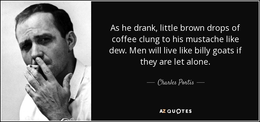As he drank, little brown drops of coffee clung to his mustache like dew. Men will live like billy goats if they are let alone. - Charles Portis