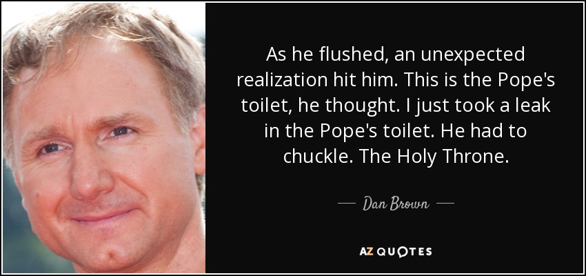 As he flushed, an unexpected realization hit him. This is the Pope's toilet, he thought. I just took a leak in the Pope's toilet. He had to chuckle. The Holy Throne. - Dan Brown