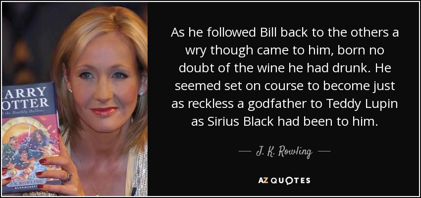 As he followed Bill back to the others a wry though came to him, born no doubt of the wine he had drunk. He seemed set on course to become just as reckless a godfather to Teddy Lupin as Sirius Black had been to him. - J. K. Rowling