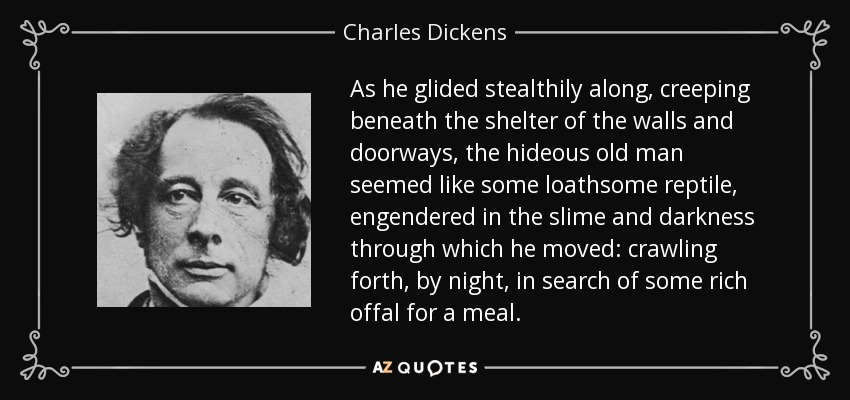 As he glided stealthily along, creeping beneath the shelter of the walls and doorways, the hideous old man seemed like some loathsome reptile, engendered in the slime and darkness through which he moved: crawling forth, by night, in search of some rich offal for a meal. - Charles Dickens