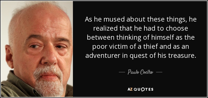 As he mused about these things, he realized that he had to choose between thinking of himself as the poor victim of a thief and as an adventurer in quest of his treasure. - Paulo Coelho