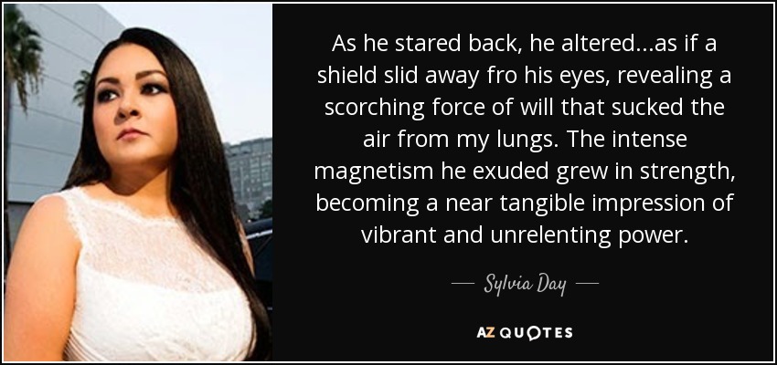 As he stared back, he altered...as if a shield slid away fro his eyes, revealing a scorching force of will that sucked the air from my lungs. The intense magnetism he exuded grew in strength, becoming a near tangible impression of vibrant and unrelenting power. - Sylvia Day