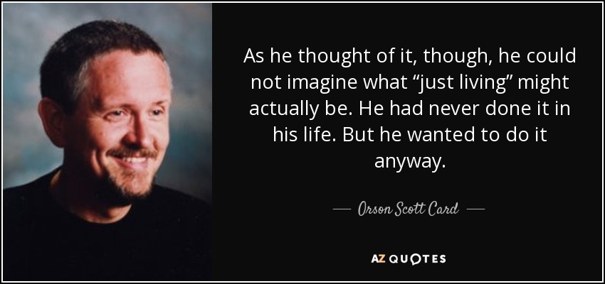 As he thought of it, though, he could not imagine what “just living” might actually be. He had never done it in his life. But he wanted to do it anyway. - Orson Scott Card