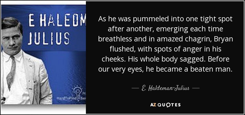 As he was pummeled into one tight spot after another, emerging each time breathless and in amazed chagrin, Bryan flushed, with spots of anger in his cheeks. His whole body sagged. Before our very eyes, he became a beaten man. - E. Haldeman-Julius