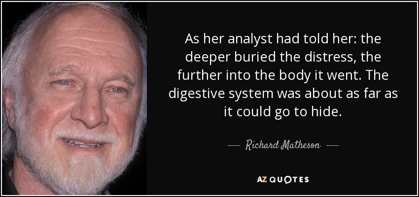 As her analyst had told her: the deeper buried the distress, the further into the body it went. The digestive system was about as far as it could go to hide. - Richard Matheson