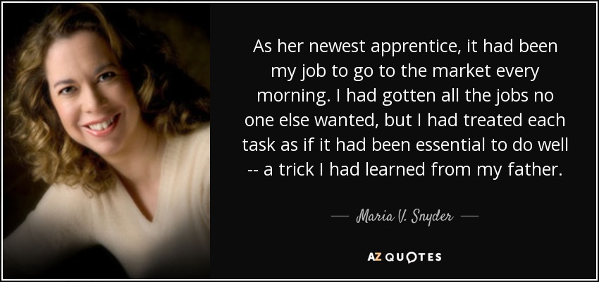 As her newest apprentice, it had been my job to go to the market every morning. I had gotten all the jobs no one else wanted, but I had treated each task as if it had been essential to do well -- a trick I had learned from my father. - Maria V. Snyder