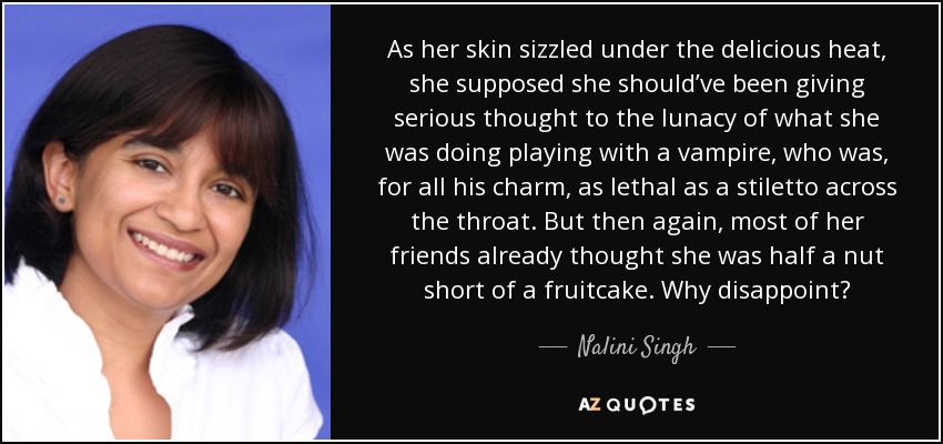 As her skin sizzled under the delicious heat, she supposed she should’ve been giving serious thought to the lunacy of what she was doing playing with a vampire, who was, for all his charm, as lethal as a stiletto across the throat. But then again, most of her friends already thought she was half a nut short of a fruitcake. Why disappoint? - Nalini Singh