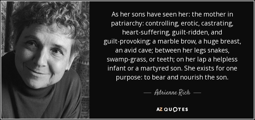 As her sons have seen her: the mother in patriarchy: controlling, erotic, castrating, heart-suffering, guilt-ridden, and guilt-provoking; a marble brow, a huge breast, an avid cave; between her legs snakes, swamp-grass, or teeth; on her lap a helpless infant or a martyred son. She exists for one purpose: to bear and nourish the son. - Adrienne Rich