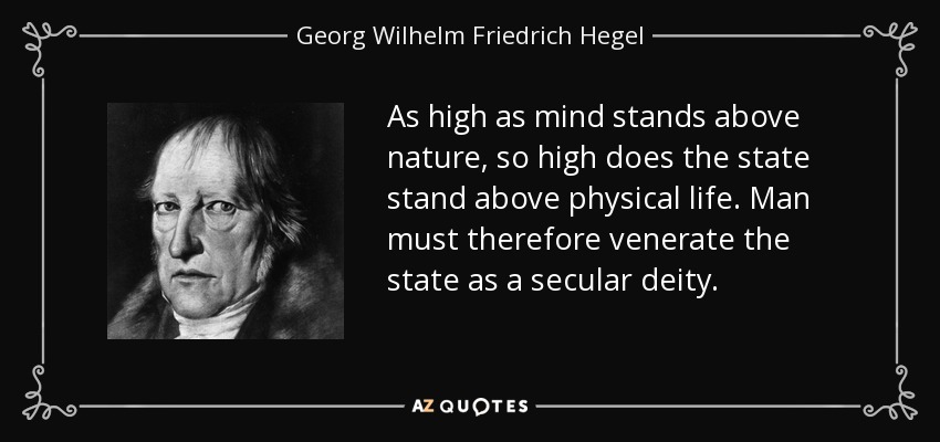 As high as mind stands above nature, so high does the state stand above physical life. Man must therefore venerate the state as a secular deity. - Georg Wilhelm Friedrich Hegel