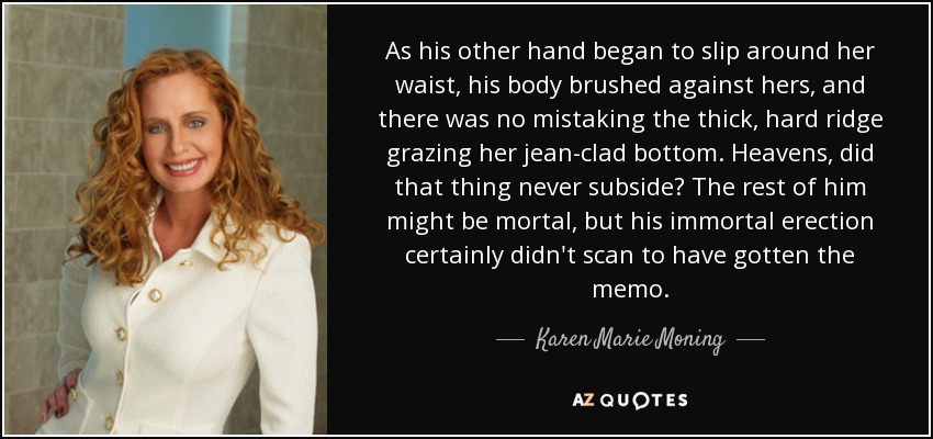 As his other hand began to slip around her waist, his body brushed against hers, and there was no mistaking the thick, hard ridge grazing her jean-clad bottom. Heavens, did that thing never subside? The rest of him might be mortal, but his immortal erection certainly didn't scan to have gotten the memo. - Karen Marie Moning