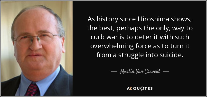 As history since Hiroshima shows, the best, perhaps the only, way to curb war is to deter it with such overwhelming force as to turn it from a struggle into suicide. - Martin Van Creveld