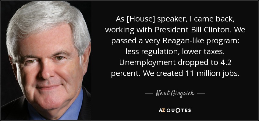 As [House] speaker, I came back, working with President Bill Clinton. We passed a very Reagan-like program: less regulation, lower taxes. Unemployment dropped to 4.2 percent. We created 11 million jobs. - Newt Gingrich