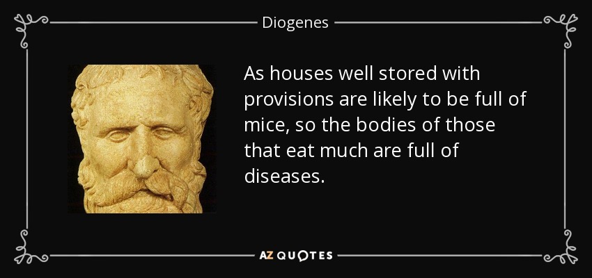 As houses well stored with provisions are likely to be full of mice, so the bodies of those that eat much are full of diseases. - Diogenes