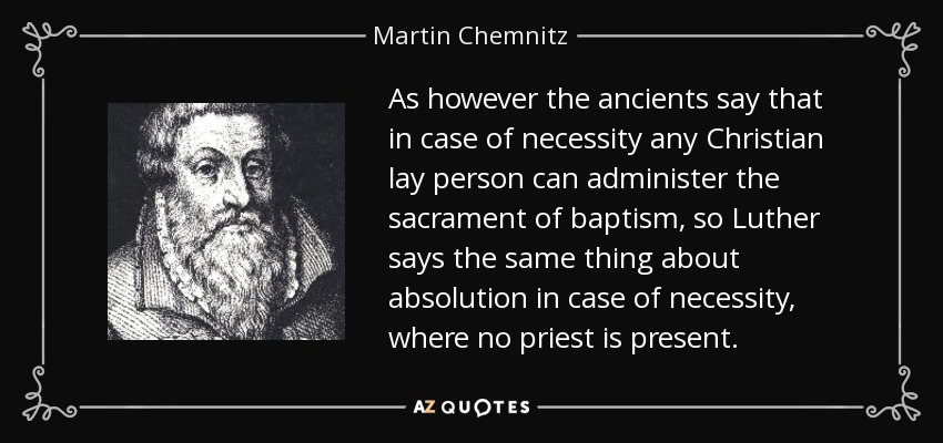 As however the ancients say that in case of necessity any Christian lay person can administer the sacrament of baptism, so Luther says the same thing about absolution in case of necessity, where no priest is present. - Martin Chemnitz