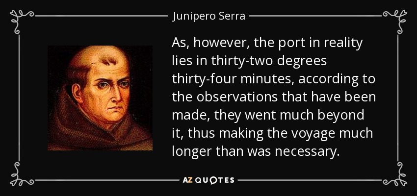As, however, the port in reality lies in thirty-two degrees thirty-four minutes, according to the observations that have been made, they went much beyond it, thus making the voyage much longer than was necessary. - Junipero Serra