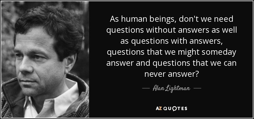 As human beings, don't we need questions without answers as well as questions with answers, questions that we might someday answer and questions that we can never answer? - Alan Lightman