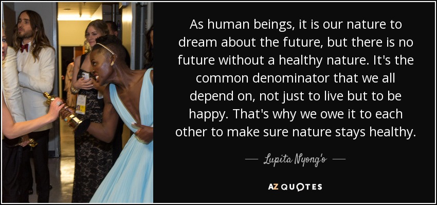 As human beings, it is our nature to dream about the future, but there is no future without a healthy nature. It's the common denominator that we all depend on, not just to live but to be happy. That's why we owe it to each other to make sure nature stays healthy. - Lupita Nyong'o