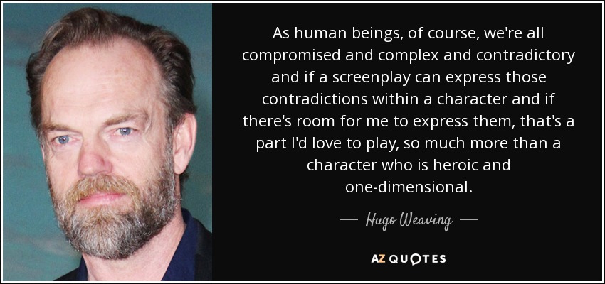 As human beings, of course, we're all compromised and complex and contradictory and if a screenplay can express those contradictions within a character and if there's room for me to express them, that's a part I'd love to play, so much more than a character who is heroic and one-dimensional. - Hugo Weaving