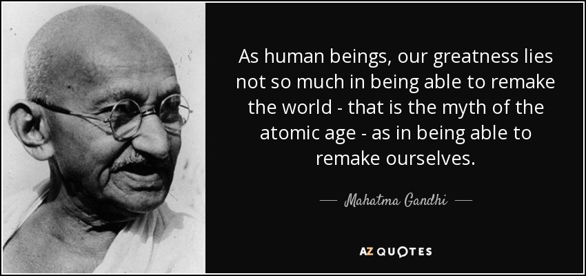 As human beings, our greatness lies not so much in being able to remake the world - that is the myth of the atomic age - as in being able to remake ourselves. - Mahatma Gandhi