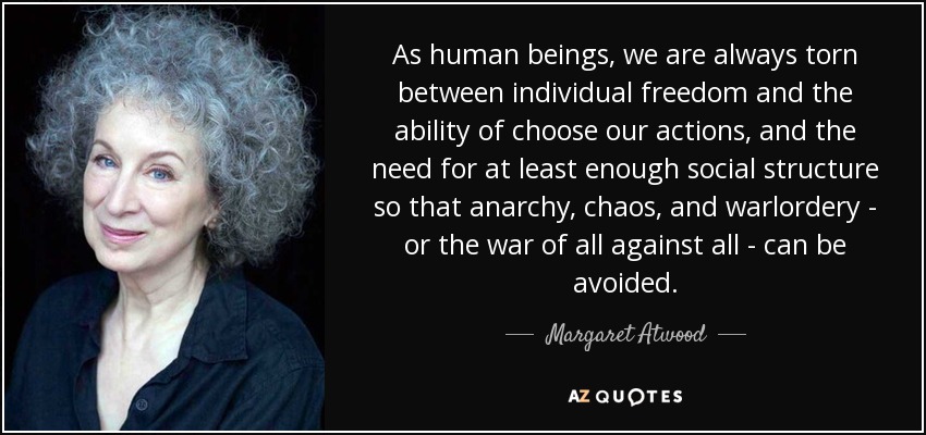 As human beings, we are always torn between individual freedom and the ability of choose our actions, and the need for at least enough social structure so that anarchy, chaos, and warlordery - or the war of all against all - can be avoided. - Margaret Atwood